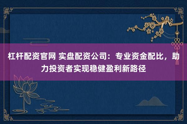 杠杆配资官网 实盘配资公司：专业资金配比，助力投资者实现稳健盈利新路径