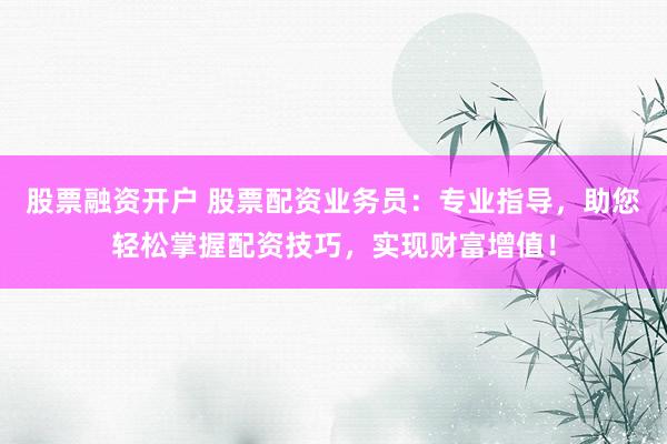 股票融资开户 股票配资业务员：专业指导，助您轻松掌握配资技巧，实现财富增值！