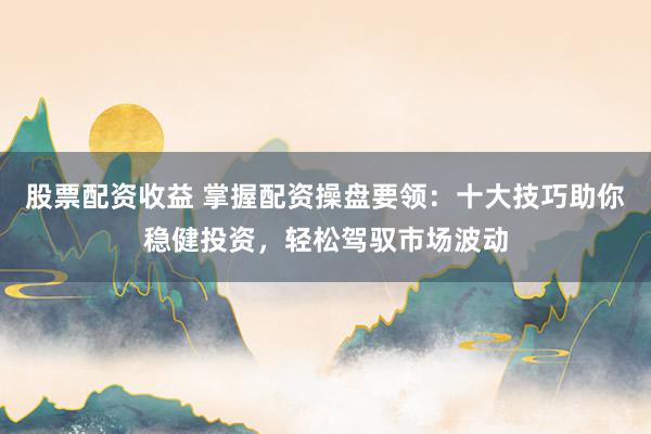 股票配资收益 掌握配资操盘要领：十大技巧助你稳健投资，轻松驾驭市场波动