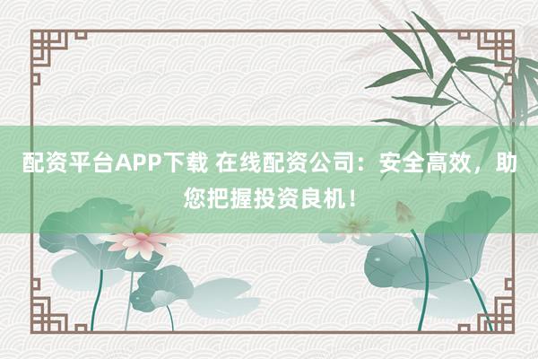 配资平台APP下载 在线配资公司：安全高效，助您把握投资良机！