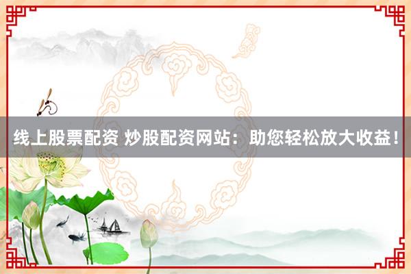 线上股票配资 炒股配资网站：助您轻松放大收益！