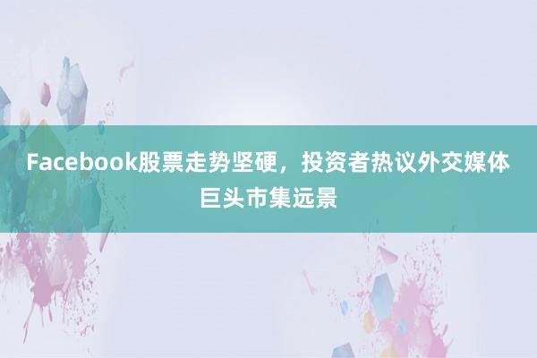 Facebook股票走势坚硬，投资者热议外交媒体巨头市集远景