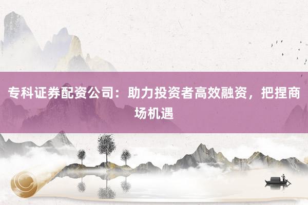 专科证券配资公司：助力投资者高效融资，把捏商场机遇