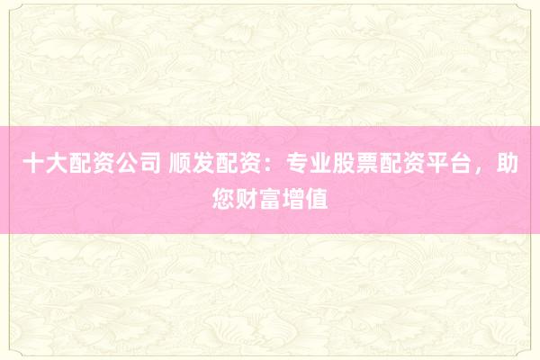 十大配资公司 顺发配资：专业股票配资平台，助您财富增值