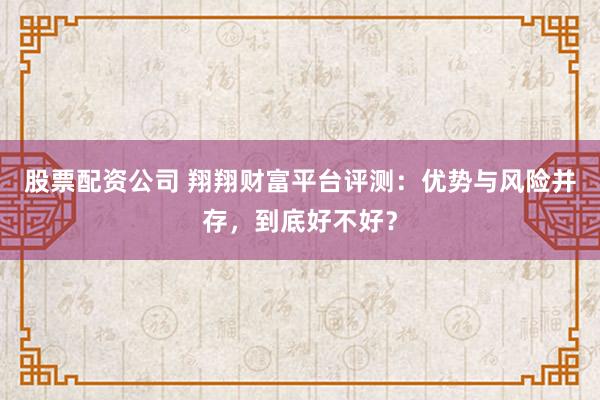 股票配资公司 翔翔财富平台评测：优势与风险并存，到底好不好？