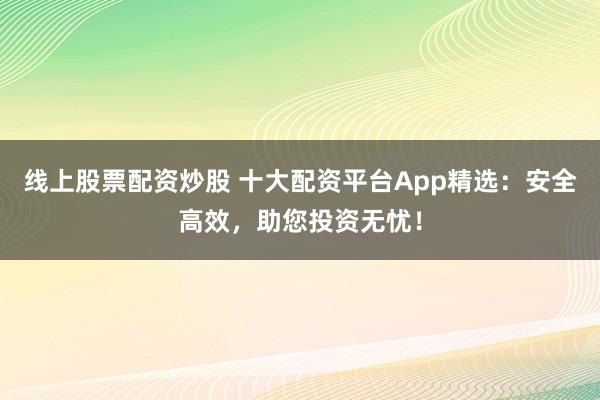 线上股票配资炒股 十大配资平台App精选：安全高效，助您投资无忧！