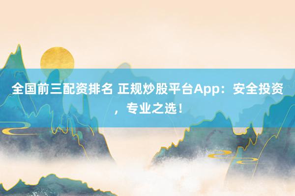 全国前三配资排名 正规炒股平台App：安全投资，专业之选！