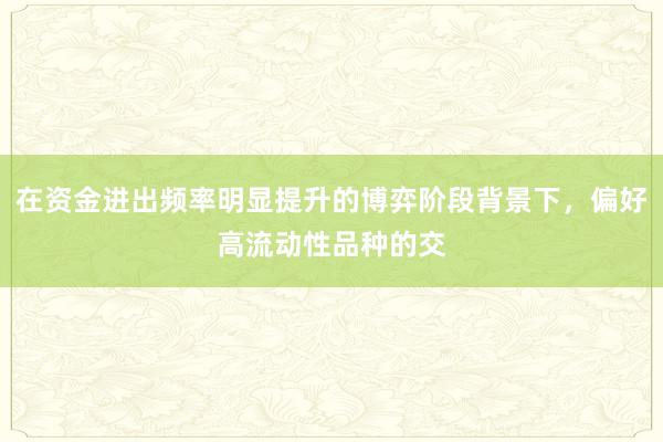 在资金进出频率明显提升的博弈阶段背景下，偏好高流动性品种的交