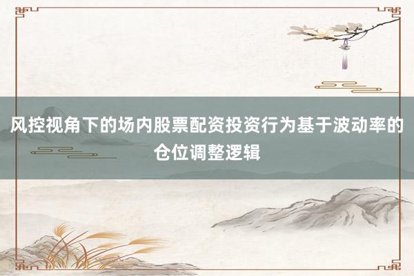风控视角下的场内股票配资投资行为基于波动率的仓位调整逻辑