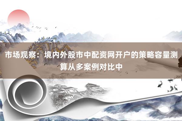 市场观察：境内外股市中配资网开户的策略容量测算从多案例对比中