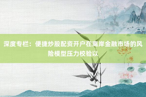 深度专栏：便捷炒股配资开户在离岸金融市场的风险模型压力校验以