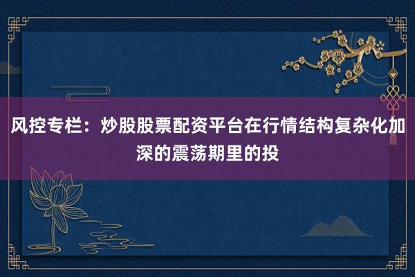 风控专栏：炒股股票配资平台在行情结构复杂化加深的震荡期里的投