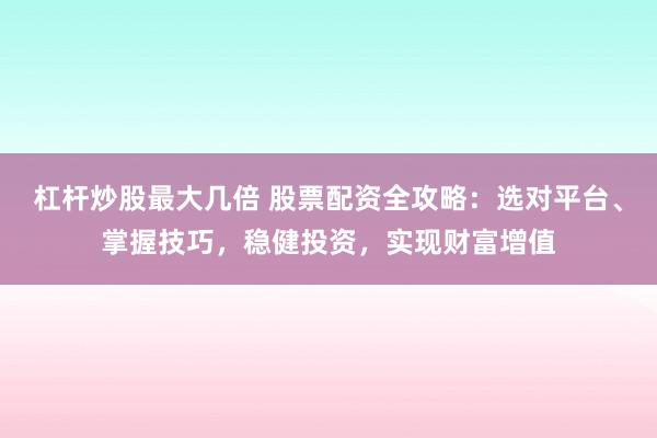 杠杆炒股最大几倍 股票配资全攻略：选对平台、掌握技巧，稳健投资，实现财富增值