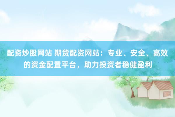 配资炒股网站 期货配资网站：专业、安全、高效的资金配置平台，助力投资者稳健盈利