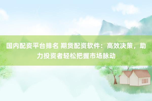 国内配资平台排名 期货配资软件：高效决策，助力投资者轻松把握市场脉动