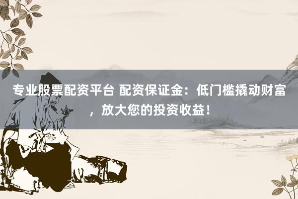 专业股票配资平台 配资保证金：低门槛撬动财富，放大您的投资收益！