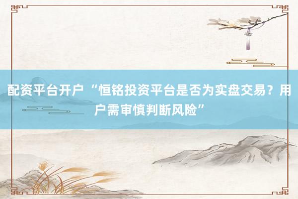 配资平台开户 “恒铭投资平台是否为实盘交易？用户需审慎判断风险”