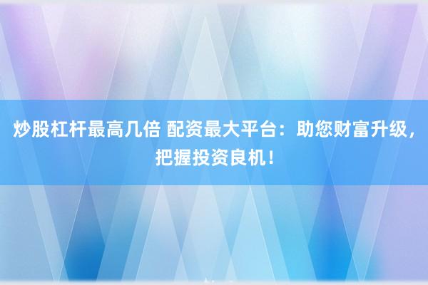 炒股杠杆最高几倍 配资最大平台：助您财富升级，把握投资良机！