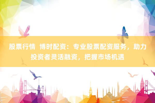 股票行情  博时配资：专业股票配资服务，助力投资者灵活融资，把握市场机遇