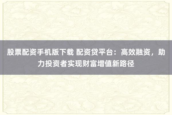 股票配资手机版下载 配资贷平台：高效融资，助力投资者实现财富增值新路径