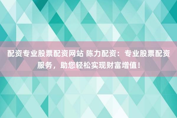 配资专业股票配资网站 陈力配资：专业股票配资服务，助您轻松实现财富增值！