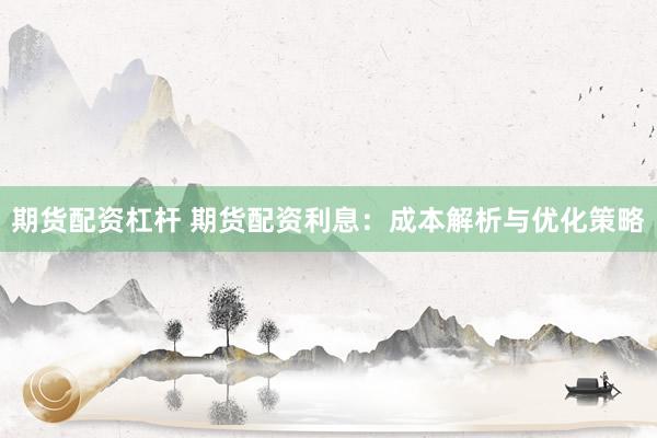期货配资杠杆 期货配资利息：成本解析与优化策略