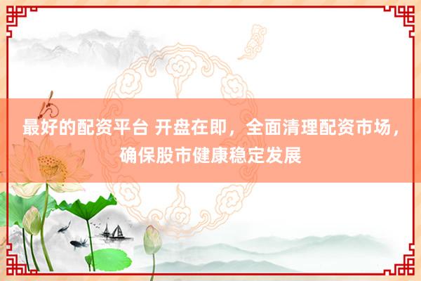 最好的配资平台 开盘在即，全面清理配资市场，确保股市健康稳定发展