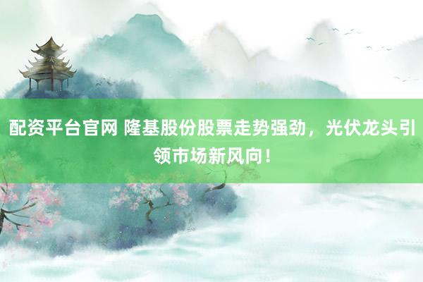 配资平台官网 隆基股份股票走势强劲，光伏龙头引领市场新风向！