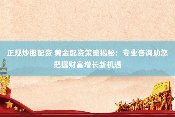 正规炒股配资 黄金配资策略揭秘：专业咨询助您把握财富增长新机遇