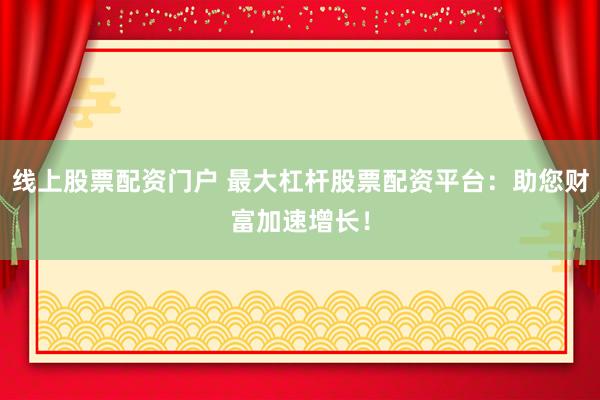 线上股票配资门户 最大杠杆股票配资平台：助您财富加速增长！