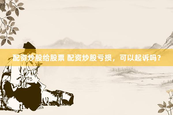 配资炒股给股票 配资炒股亏损，可以起诉吗？