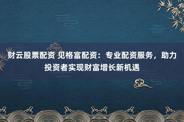财云股票配资 见格富配资：专业配资服务，助力投资者实现财富增长新机遇