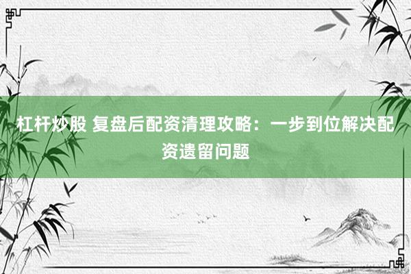 杠杆炒股 复盘后配资清理攻略：一步到位解决配资遗留问题