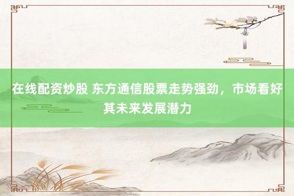 在线配资炒股 东方通信股票走势强劲，市场看好其未来发展潜力