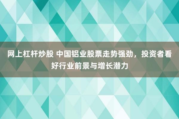 网上杠杆炒股 中国铝业股票走势强劲，投资者看好行业前景与增长潜力