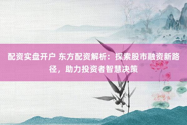 配资实盘开户 东方配资解析：探索股市融资新路径，助力投资者智慧决策