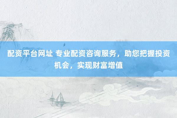 配资平台网址 专业配资咨询服务，助您把握投资机会，实现财富增值