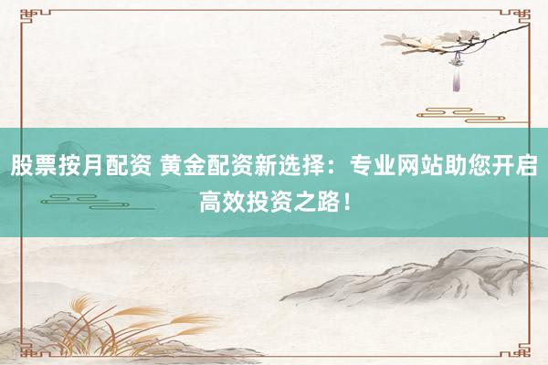 股票按月配资 黄金配资新选择：专业网站助您开启高效投资之路！
