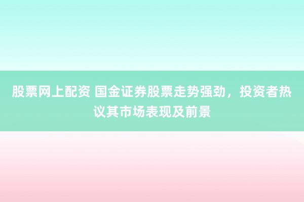 股票网上配资 国金证券股票走势强劲，投资者热议其市场表现及前景