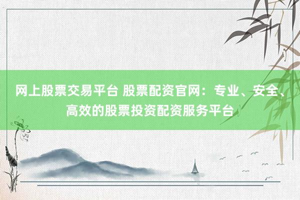 网上股票交易平台 股票配资官网：专业、安全、高效的股票投资配资服务平台