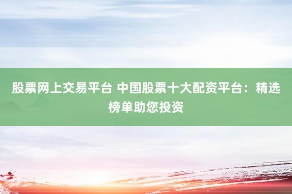 股票网上交易平台 中国股票十大配资平台：精选榜单助您投资