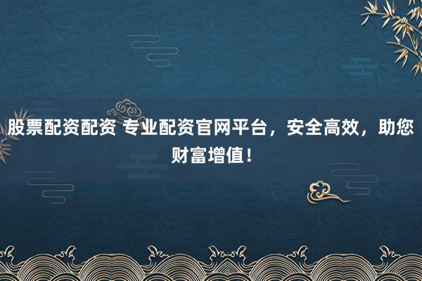 股票配资配资 专业配资官网平台，安全高效，助您财富增值！