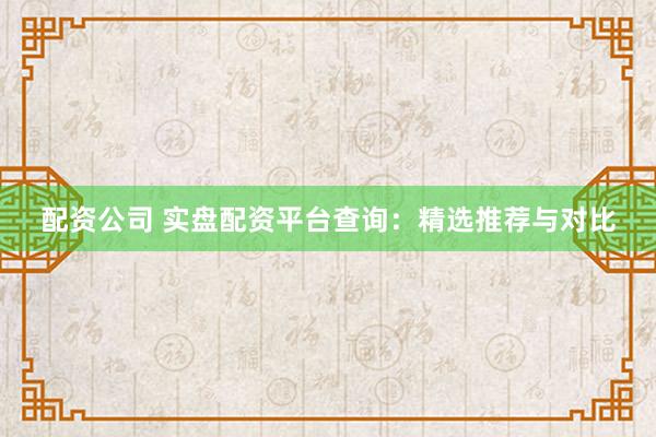 配资公司 实盘配资平台查询：精选推荐与对比