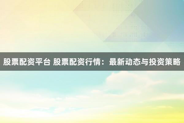 股票配资平台 股票配资行情：最新动态与投资策略