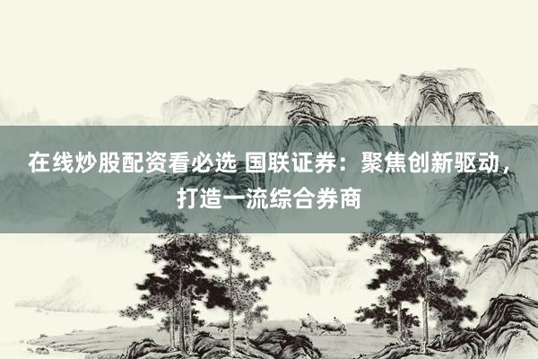 在线炒股配资看必选 国联证券：聚焦创新驱动，打造一流综合券商