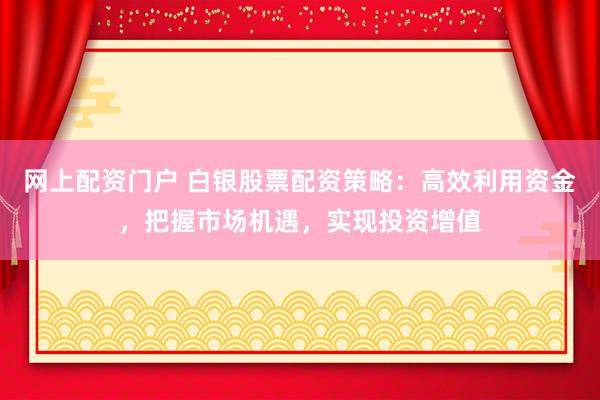 网上配资门户 白银股票配资策略：高效利用资金，把握市场机遇，实现投资增值
