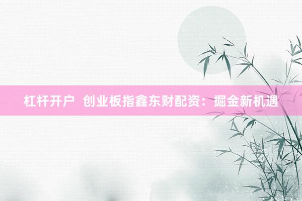 杠杆开户  创业板指鑫东财配资：掘金新机遇